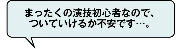 まったくの演技初心者なので、ついていけるか不安です…。