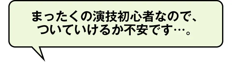 まったくの演技初心者なので、ついていけるか不安です…。