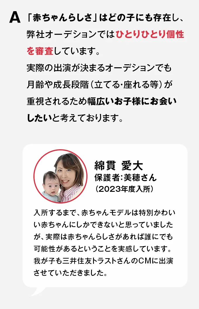A 「赤ちゃんらしさ」はどの子にも存在し、弊社オーデションではひとりひとり個性を審査しています。実際の出演が決まるオーデションでも月齢や成長段階（立てる・座れる等）が重視されるため幅広いお子様にお会いしたいと考えております。