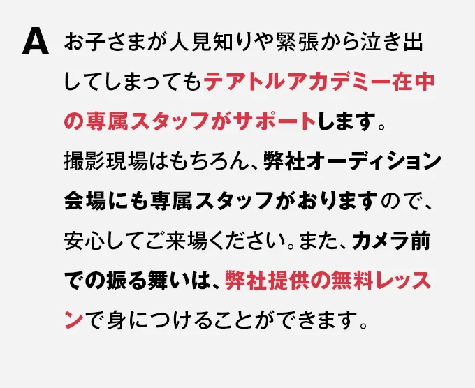 A お子さまが人見知りや緊張から泣き出してしまってもテアトルアカデミー在中の専属スタッフがサポートします。撮影現場はもちろん、弊社オーディション会場にも専属スタッフがおりますので、安心してご来場ください。また、カメラ前での振る舞いは、弊社提供の無料レッスンで身につけることができます。