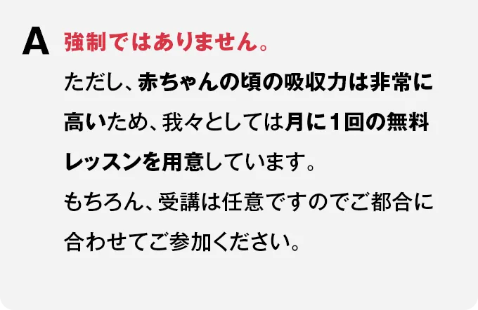 A 強制ではありません。ただし、赤ちゃんの頃の吸収力は非常に高いため、我々としては月に1回の無料レッスンを用意しています。もちろん、受講は任意ですのでご都合に合わせてご参加ください。