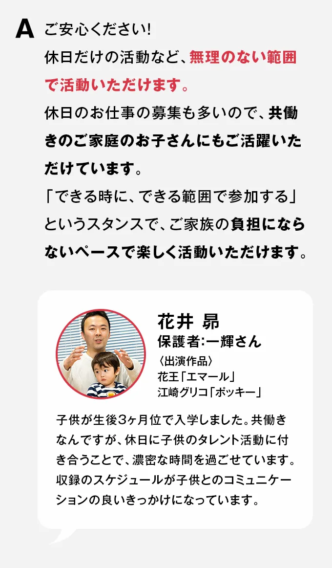 A ご安心ください！休日だけの活動など、無理のない範囲で活動いただけます。休日のお仕事の募集も多いので、共働きのご家庭のお子さんにもご活躍いただけています。「できる時に、できる範囲で参加する」というスタンスで、ご家族の負担にならないペースで楽しく活動いただけます。
