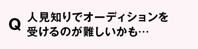 Q 人見知りでオーディションを受けるのが難しいかも…