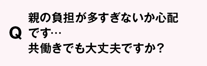 Q 親の負担が多すぎないか心配です…共働きでも大丈夫ですか？