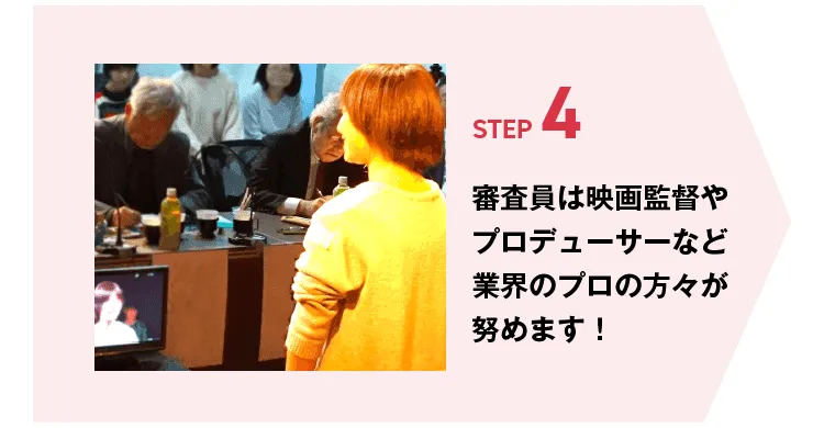 STEP4 審査員は映画監督やプロデューサーなど業界のプロの方々が務めます！