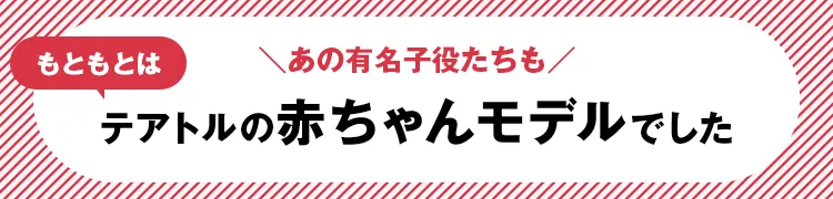 ＼あの有名子役たちも／ もともとはテアトルの赤ちゃんモデルでした