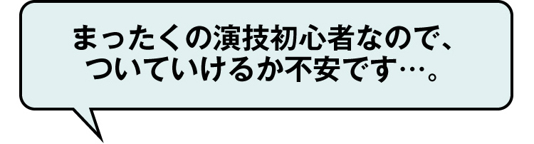 まったくの演技初心者なので、
ついていけるか不安です…。