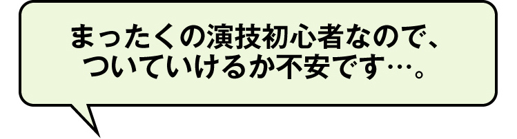 まったくの演技初心者なので、
ついていけるか不安です…。