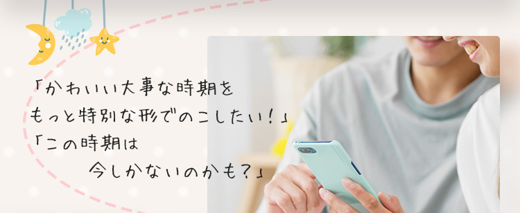 「かわいい大事な時期をもっと特別な形でのこしたい！」「この時期は今しかないのかも？」
