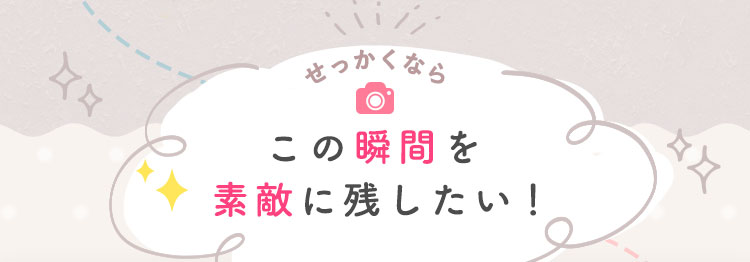 せっかくならこの瞬間を素敵に残したい！