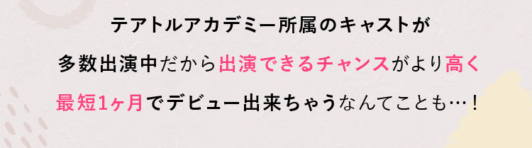 テアトルアカデミー所属のキャストが多数出演中だから出演できるチャンスがより高く最短1ヶ月でデビュー出来ちゃうなんてことも…！