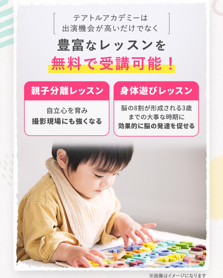 テアトルアカデミーは出演機会が高いだけでなく 豊富なレッスンを無料で受講可能！ 「親子分離レッスン」…自立心を育み撮影現場にも強くなる 「身体遊びレッスン」…脳の8割が形成される3歳までの大事な時期に効果的に脳の発達を促せる