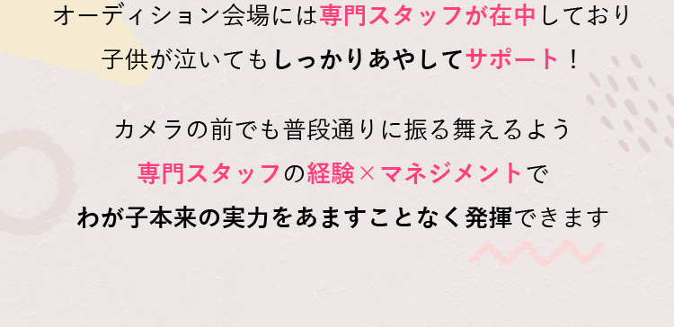 オーディション会場には専門スタッフが在中しており子供が泣いてもしっかりあやしてサポート！カメラの前でも普段通りに振る舞えるよう専門スタッフの経験×マネジメントでわが子本来の実力をあますことなく発揮できます
