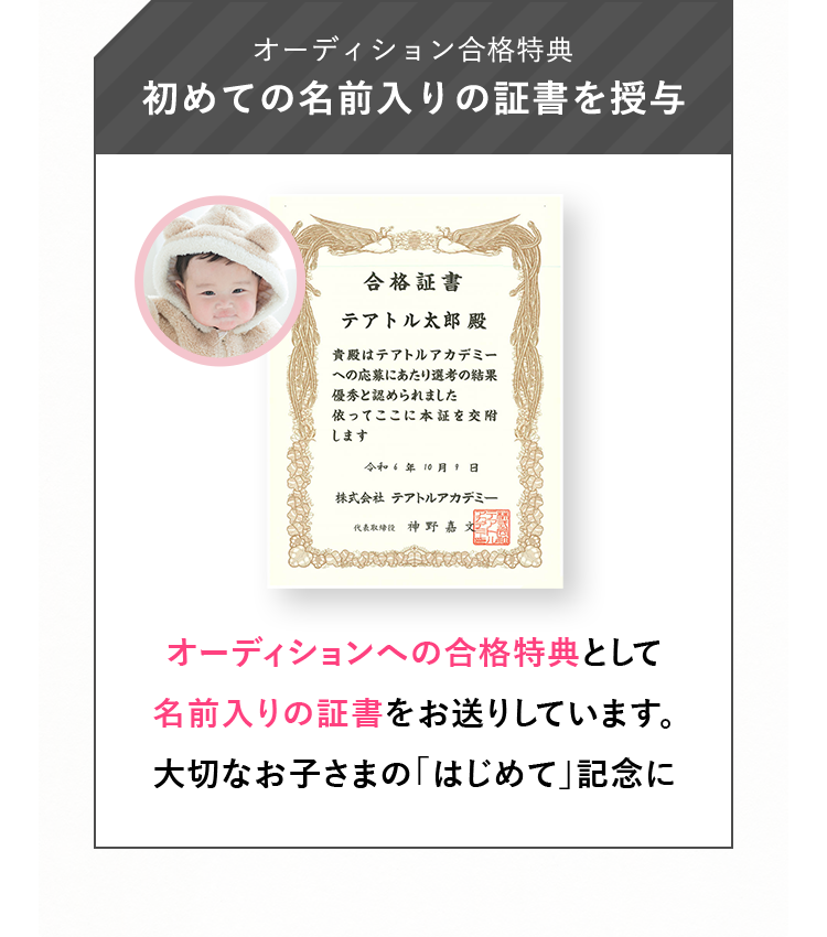 オーディション合格特典 初めての名前入りの証書を授与 オーディションへの合格特典として名前入りの証書をお送りしています。大切なお子さまの「はじめて」記念に