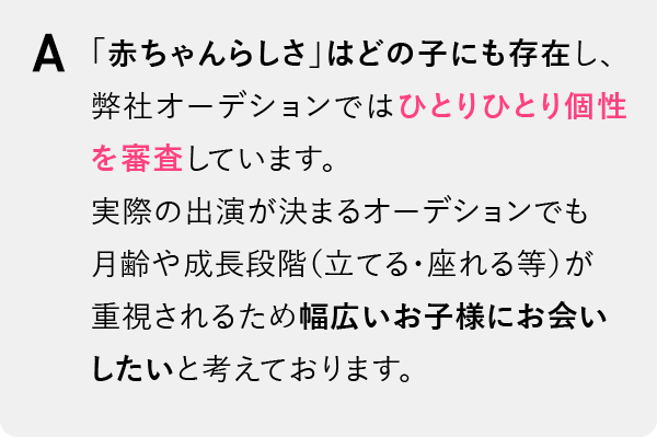 「赤ちゃんらしさ」はどの子にも存在し、弊社オーデションではひとりひとり個性を審査しています。実際の出演が決まるオーデションでも月齢や成長段階（立てる・座れる等）が重視されるため幅広いお子様にお会いしたいと考えております。