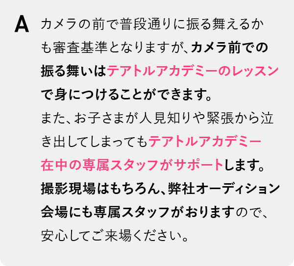 カメラの前で普段通りに振る舞えるかも審査基準となりますが、カメラ前での振る舞いはテアトルアカデミーのレッスンで身につけることができます。また、お子さまが人見知りや緊張から泣き出してしまってもテアトルアカデミー在中の専属スタッフがサポートします。撮影現場はもちろん、弊社オーディション会場にも専属スタッフがおりますので、安心してご来場ください。