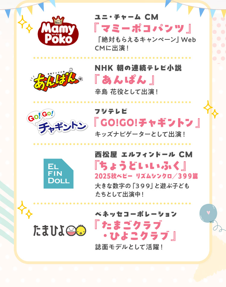 ユニ・チャーム CM『マミーポコパンツ』 NHK 朝の連続テレビ小説『あんぱん』 フジテレビ『GO!GO!チャギントン』 西松屋 エルフィンドール CM『ちょうどいいふく 2025秋ベビー リズムシンクロ／３９９篇 』 ベネッセコーポレーション『たまごクラブ・ひよこクラブ』
