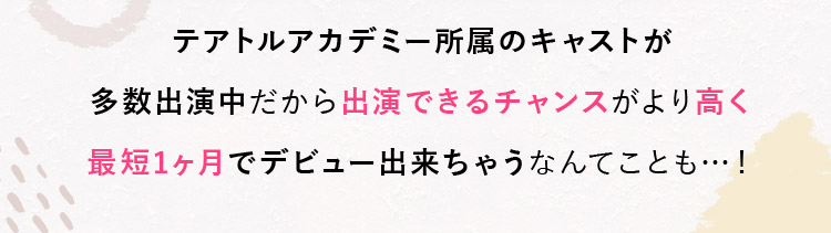 テアトルアカデミー所属のキャストが多数出演中だから出演できるチャンスがより高く最短1ヶ月でデビュー出来ちゃうなんてことも…！