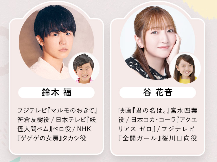 ・鈴木 福：フジテレビ『マルモのおきて』笹倉友樹役/日本テレビ『妖怪人間ベム』ベロ役/NHK『ゲゲゲの女房』タカシ役 ・谷 花音：映画『君の名は。』宮水四葉役/日本コカ・コーラ『アクエリアス ゼロ』/フジテレビ『全開ガール』桜川日向役