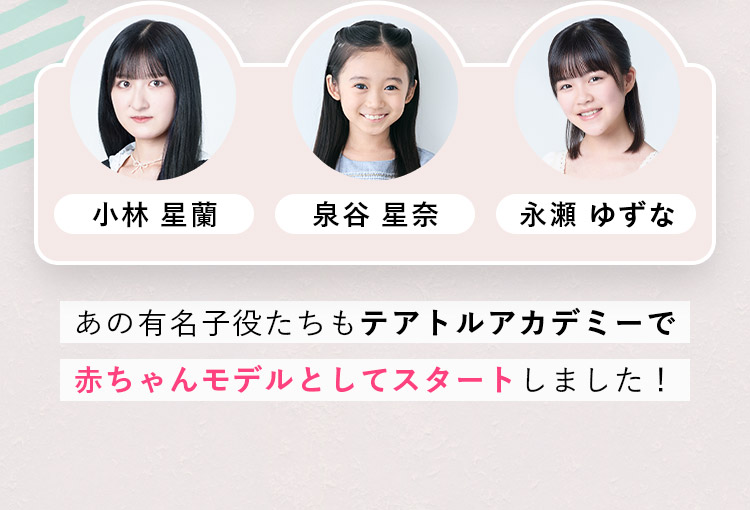 ・小林 星蘭 ・泉谷 星奈 ・永瀬 ゆずな あの有名子役たちもテアトルアカデミーで赤ちゃんモデルとしてスタートしました！