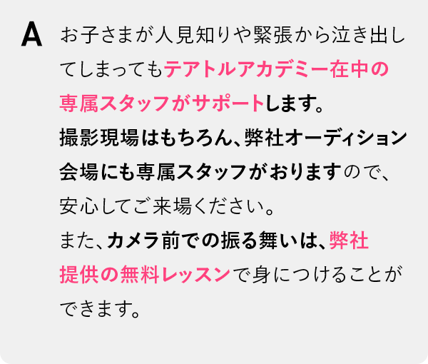 お子さまが人見知りや緊張から泣き出してしまってもテアトルアカデミー在中の専属スタッフがサポートします。撮影現場はもちろん、弊社オーディション会場にも専属スタッフがおりますので、安心してご来場ください。また、カメラ前での振る舞いは、弊社提供の無料レッスンで身につけることができます。