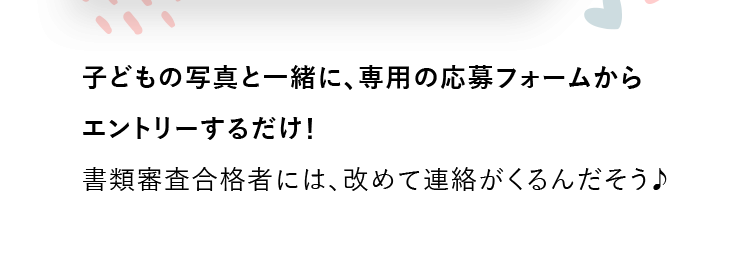 子どもの写真と一緒に、専用の応募フォームからエントリーするだけ！書類審査合格者には、改めて連絡がくるんだそう♪