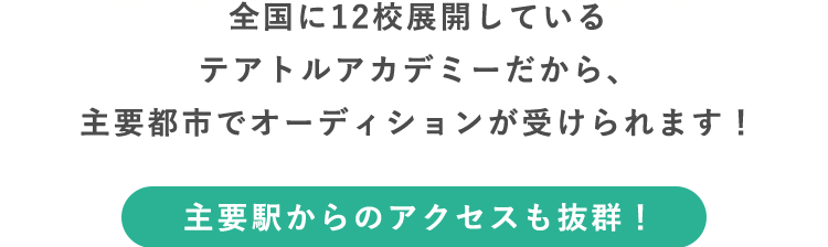 全国に12校展開しているテアトルアカデミーだから、主要都市でオーディションが受けられます！ 主要駅からのアクセスも抜群！