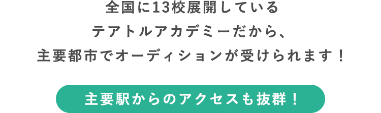 全国に12校展開しているテアトルアカデミーだから、主要都市でオーディションが受けられます！ 主要駅からのアクセスも抜群！