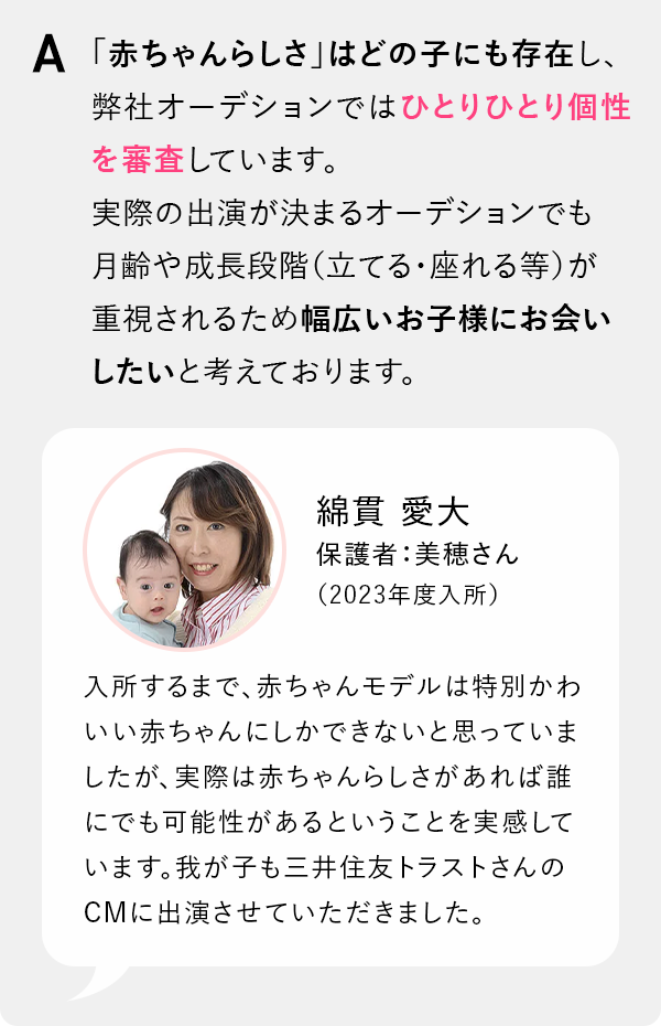 「赤ちゃんらしさ」はどの子にも存在し、弊社オーデションではひとりひとり個性を審査しています。実際の出演が決まるオーデションでも月齢や成長段階（立てる・座れる等）が重視されるため幅広いお子様にお会いしたいと考えております。「綿貫 愛大保護者：美穂さん（2023年度入所） 入所するまで、ベビーモデルは特別かわいい赤ちゃんにしかできないと思っていましたが、実際は赤ちゃんらしさがあれば誰にでも可能性があるということを実感しています。我が子も三井住友トラストさんのCMに出演させていただきました。」