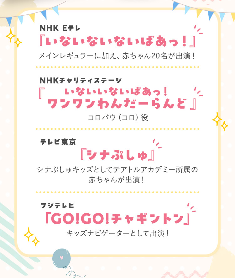 NHK Eテレ『いないないないばあっ!』メインレギュラーに加え、赤ちゃん20名が出演! NHKチャリティステージ『いないいないばあっ!ワンワンわんだーらんど』コロバウ(コロ)役 テレビ東京『シナぷしゅ』シナぷしゅキッズとしてテアトルアカデミー所属の赤ちゃんが出演! フジテレビ『GO!GO!チャギントン』キッズナビゲーターとして出演!