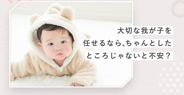 大切な我が子を任せるなら、ちゃんとしたところじゃないと不安?