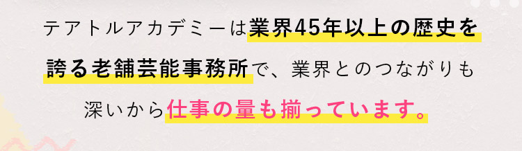 テアトルアカデミーは業界45年以上の歴史を誇る老舗芸能事務所で、業界とのつながりも深いから仕事の量も揃っています。