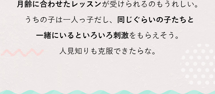 月齢に合わせたレッスンが受けられるのもうれしい。うちの子は一人っ子だし、同じぐらいの子たちと一緒にいるといろいろ刺激をもらえそう。人見知りも克服できたらな。