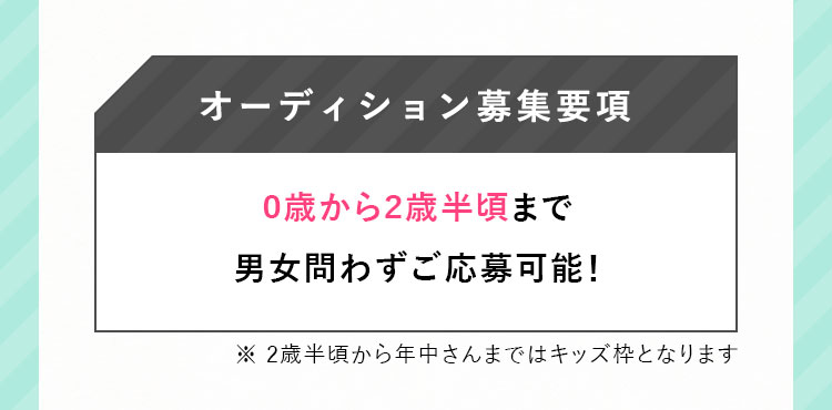 オーディション募集要項 0歳から2歳半頃まで男女問わずご応募可能! ※ 2歳半頃から年中さんまではキッズ枠となります