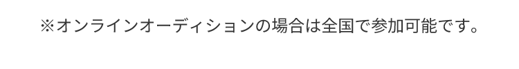 ※オンラインオーディションの場合は全国で参加可能です。