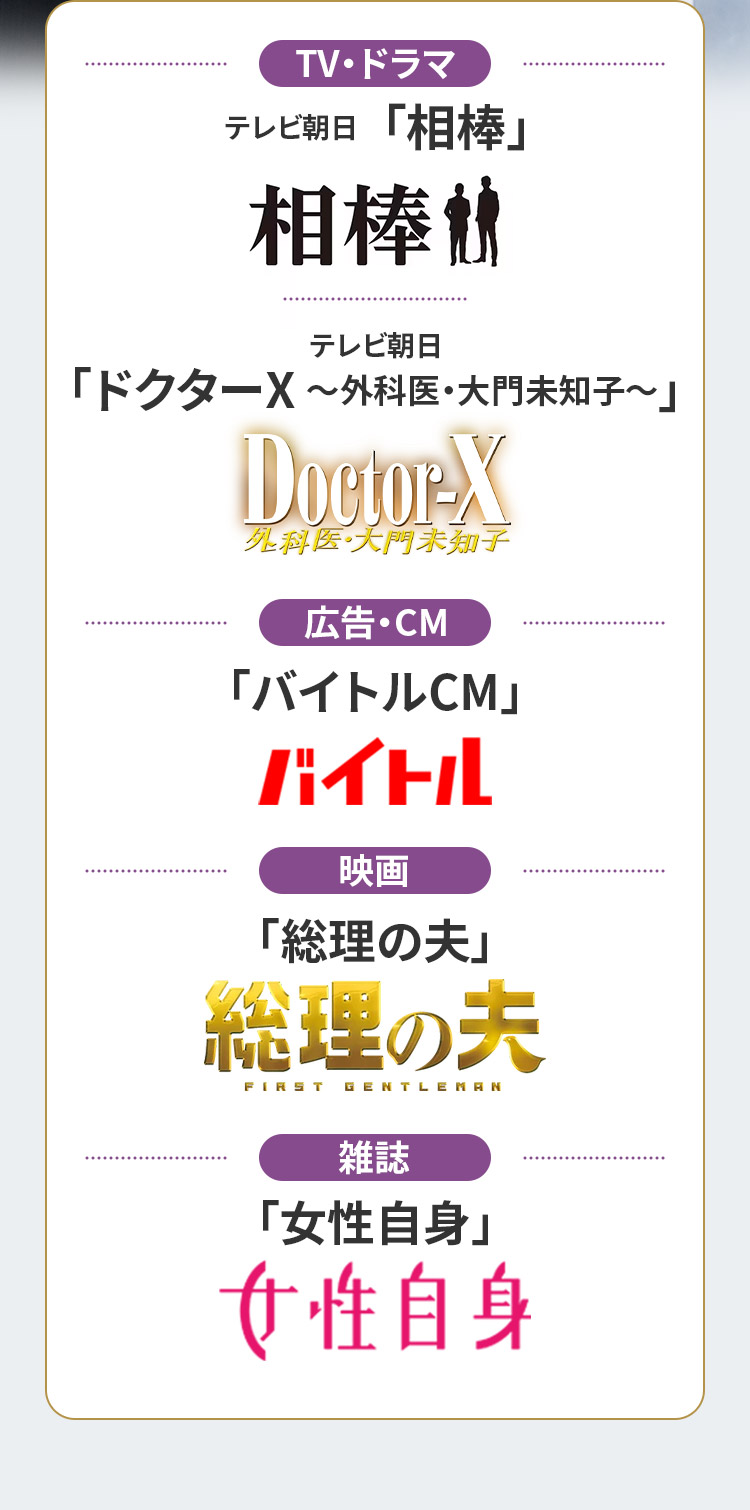 【TV・ドラマ】テレビ朝日「相棒」テレビ朝日「ドクターX ~外科医・大門未知子~」 【広告・CM】「バイトルCM」 【映画】「総理の夫」 【雑誌】「女性自身」