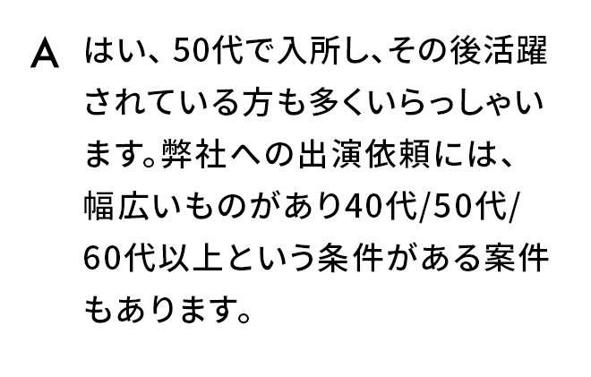 A.はい、50代で入所し、その後活躍されている方も多くいらっしゃいます。弊社への出演依頼には、幅広いものがあり40代/50代/60代以上という条件がある案件もあります。