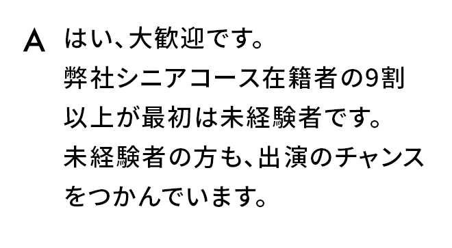 A.はい、大歓迎です。弊社シニアコース在籍者の9割以上が最初は未経験者です。未経験者の方も、出演のチャンスをつかんでいます。