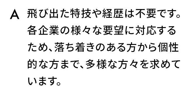 A.飛び出た特技や経歴は不要です。各企業の様々な要望に対応するため、落ち着きのある方から個性的な方まで、多様な方々を求めています。