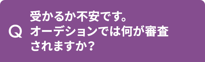 Q.受かるか不安です。オーデションでは何が審査されますか?