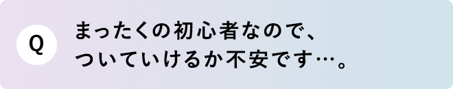 Q まったく初心者なので、ついていけるか不安です…。