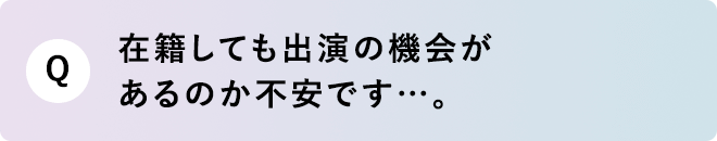 Q 在籍しても出演の機会があるのか不安です…。