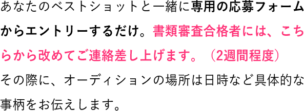 あなたのベストショットと一緒に専用の応募フォームからエントリーするだけ。書類審査合格者には、こちらから改めてご連絡差し上げます。(2週間程度)その際に、オーディションの場所は日時など具体的な事柄をお伝えします。