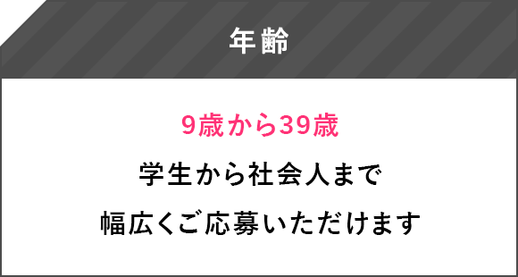 年齢 9歳から39歳 学生から社会人まで幅広くご応募いただけます