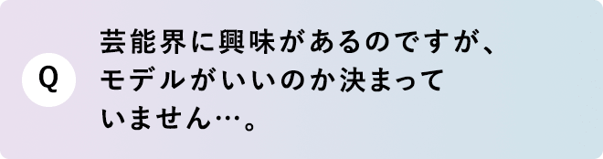 Q 芸能界に興味があるのですが、モデルがいいのか決まっていません…。