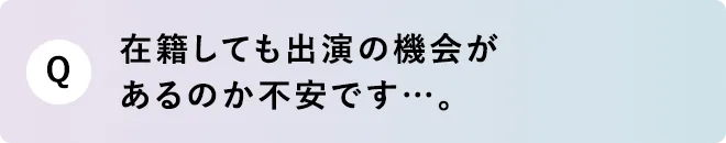 Q 在籍しても出演の機会があるのか不安です…。