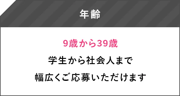 年齢 9歳から39歳 学生から社会人まで幅広くご応募いただけます