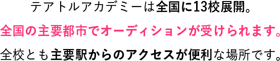 テアトルアカデミーは全国に11校展開。全国の主要都市でオーディションが受けられます。全校とも主要駅からのアクセスが便利な場所です。