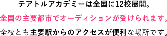 テアトルアカデミーは全国に12校展開。全国の主要都市でオーディションが受けられます。全校とも主要駅からのアクセスが便利な場所です。