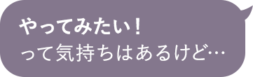 やってみたい！って気持ちはあるけど…
